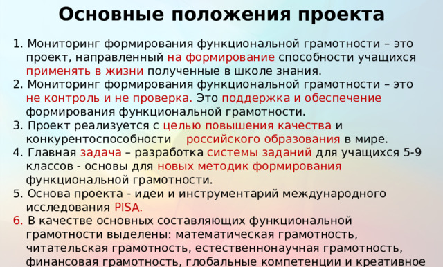 Основные положения проекта 1. Мониторинг формирования функциональной грамотности –  это проект, направленный на формирование способности учащихся применять в жизни полученные в школе знания. 2. Мониторинг формирования функциональной грамотности – это не контроль и не проверка. Это поддержка и обеспечение формирования функциональной грамотности. 3. Проект реализуется с целью  повышения качества и конкурентоспособности российского образования в мире. 4. Главная задача – разработка системы заданий для учащихся 5-9 классов - основы для новых методик формирования функциональной грамотности. 5. Основа проекта - идеи и инструментарий международного исследования PISA. 6. В качестве основных составляющих функциональной грамотности выделены: математическая грамотность, читательская грамотность, естественнонаучная грамотность, финансовая грамотность, глобальные компетенции и креативное мышление. 11 