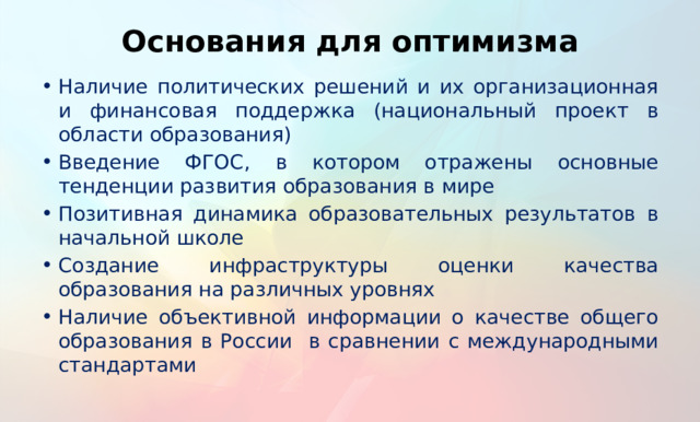 Основания для оптимизма Наличие политических решений и их организационная и финансовая поддержка (национальный проект в области образования) Введение ФГОС, в котором отражены основные тенденции развития образования в мире Позитивная динамика образовательных результатов в начальной школе Создание инфраструктуры оценки качества образования на различных уровнях Наличие объективной информации о качестве общего образования в России в сравнении с международными стандартами В настоящий момент сложилась особая ситуация в образовании, которая дает основания для оптимизма в решении поставленных перед образованием задач.  