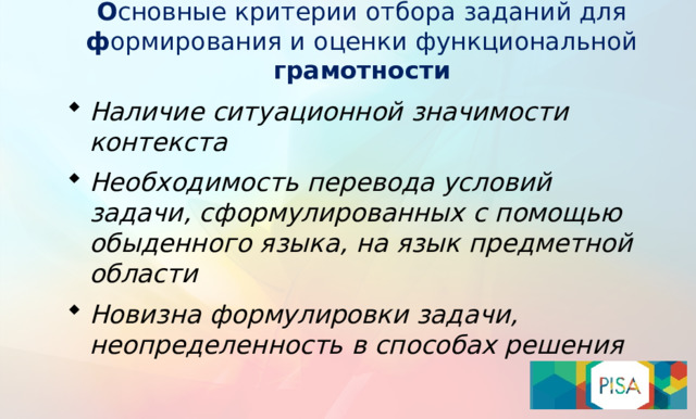 О сновные критерии отбора заданий для ф ормирования и оценки функциональной грамотности Наличие ситуационной значимости контекста Необходимость перевода условий задачи, сформулированных с помощью обыденного языка, на язык предметной области Новизна формулировки задачи, неопределенность в способах решения  Как отличить задания, направленные на формирование и оценку функциональной грамотности? Как оценить уровень сформированности функциональной грамотности? Чтобы оценить уровень функциональной грамотности своих учеников, учителю нужно дать им нетипичные задания, в которых предлагается рассмотреть некоторые проблемы из реальной жизни. Решение этих задач, как правило, требует применения знаний в незнакомой ситуации, поиска новых решений или способов действий, т.е. требует творческой активности.    