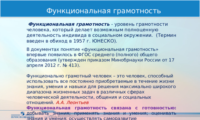 Функциональная грамотность  Функциональная грамотность - уровень грамотности человека, который делает возможным полноценную деятельность индивида в социальном окружении. (Термин введен в обиход в 1957 г. ЮНЕСКО). В документах понятие «функциональная грамотность» впервые появилось в ФГОС среднего (полного) общего образования (утвержден приказом Минобрнауки России от 17 апреля 2012 г. № 413). Функционально грамотный человек – это человек, способный использовать все постоянно приобретаемые в течение жизни знания, умения и навыки для решения максимально широкого диапазона жизненных задач в различных сферах человеческой деятельности, общения и социальных отношений. А.А. Леонтьев Функциональная грамотность связана с готовностью: добывать знания; применять знания и умения; оценивать знания и умения; осуществлять саморазвитие  