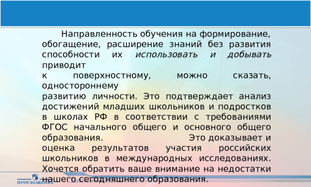  Направленность обучения на формирование, обогащение, расширение знаний без развития способности их использовать и добывать приводит к поверхностному, можно сказать, одностороннему развитию личности. Это подтверждает анализ достижений младших школьников и подростков в школах РФ в соответствии с требованиями ФГОС начального общего и основного общего образования. Это доказывает и оценка результатов участия российских школьников в международных исследованиях. Хочется обратить ваше внимание на недостатки нашего сегодняшнего образования. 