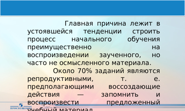  Главная причина лежит в устоявшейся тенденции строить процесс начального обучения преимущественно на воспроизведении заученного, но часто не осмысленного материала.  Около 70% заданий являются репродуктивными, т. е. предполагающими воссоздающие действия — запомнить и воспроизвести предложенный учебный материал. 