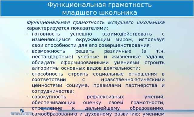 Функциональная грамотность  младшего школьника Функциональная грамотность младшего школьника характеризуется показателями: готовность успешно взаимодействовать с изменяющимся окружающим миром, используя свои способности для его совершенствования; возможность решать различные (в т.ч. нестандартные) учебные и жизненные задачи, обладать сформированными умениями строить алгоритмы основных видов деятельности; способность строить социальные отношения в соответствии с нравственно-этическими ценностями социума, правилами партнерства и сотрудничества; совокупность рефлексивных умений, обеспечивающих оценку своей грамотности, стремление к дальнейшему образованию, самообразованию и духовному развитию; умением прогнозировать свое будущее. 