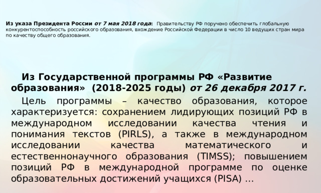    Из указа Президента России от 7 мая 2018 года :  Правительству РФ поручено обеспечить глобальную конкурентоспособность российского образования, вхождение Российской Федерации в число 10 ведущих стран мира по качеству общего образования.   Из Государственной программы РФ «Развитие образования» (2018-2025 годы) от 26 декабря 2017 г. Цель программы – качество образования, которое характеризуется: cохранением лидирующих позиций РФ в международном исследовании качества чтения и понимания текстов (PIRLS), а также в международном исследовании качества математического и естественнонаучного образования (TIMSS); повышением позиций РФ в международной программе по оценке образовательных достижений учащихся (PISA) …  