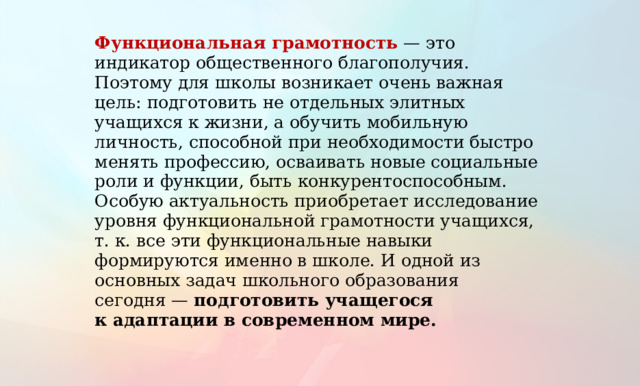 Функциональная грамотность  — это индикатор общественного благополучия. Поэтому для школы возникает очень важная цель: подготовить не отдельных элитных учащихся к жизни, а обучить мобильную личность, способной при необходимости быстро менять профессию, осваивать новые социальные роли и функции, быть конкурентоспособным. Особую актуальность приобретает исследование уровня функциональной грамотности учащихся, т. к. все эти функциональные навыки формируются именно в школе. И одной из основных задач школьного образования сегодня — подготовить учащегося к адаптации в современном мире. 