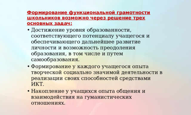 Формирование функциональной грамотности школьников возможно через решение трех основных задач: Достижение уровня образованности, соответствующего потенциалу учащегося и обеспечивающего дальнейшее развитие личности и возможность преодоления образования, в том числе и путем самообразования. Формирование у каждого учащегося опыта творческой социально значимой деятельности в реализации своих способностей средствами ИКТ. Накопление у учащихся опыта общения и взаимодействия на гуманистических отношениях. 