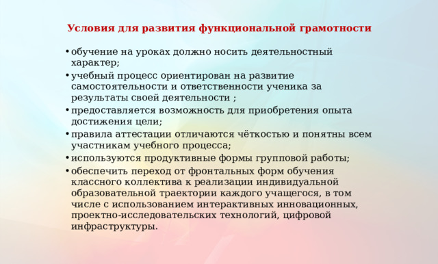 Условия для развития функциональной грамотности обучение на уроках должно носить деятельностный характер; учебный процесс ориентирован на развитие самостоятельности и ответственности ученика за результаты своей деятельности ; предоставляется возможность для приобретения опыта достижения цели; правила аттестации отличаются чёткостью и понятны всем участникам учебного процесса; используются продуктивные формы групповой работы; обеспечить переход от фронтальных форм обучения классного коллектива к реализации индивидуальной образовательной траектории каждого учащегося, в том числе с использованием интерактивных инновационных, проектно-исследовательских технологий, цифровой инфраструктуры. 