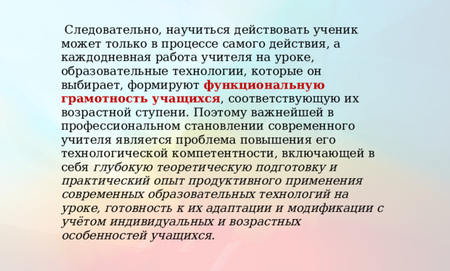  Следовательно, научиться действовать ученик может только в процессе самого действия, а каждодневная работа учителя на уроке, образовательные технологии, которые он выбирает, формируют функциональную грамотность учащихся , соответствующую их возрастной ступени. Поэтому важнейшей в профессиональном становлении современного учителя является проблема повышения его технологической компетентности, включающей в себя глубокую теоретическую подготовку и практический опыт продуктивного применения современных образовательных технологий на уроке, готовность к их адаптации и модификации с учётом индивидуальных и возрастных особенностей учащихся.  