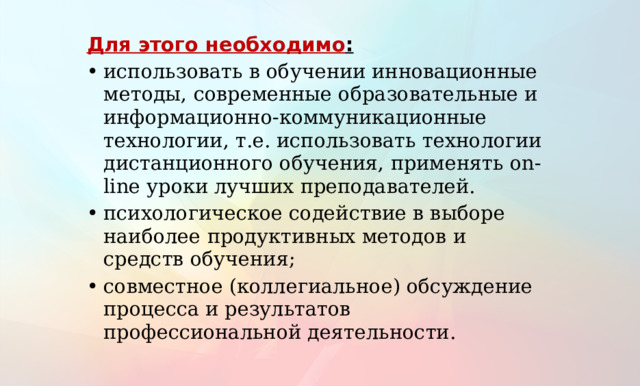 Для этого необходимо : использовать в обучении инновационные методы, современные образовательные и информационно-коммуникационные технологии, т.е. использовать технологии дистанционного обучения, применять on-line уроки лучших преподавателей. психологическое содействие в выборе наиболее продуктивных методов и средств обучения; совместное (коллегиальное) обсуждение процесса и результатов профессиональной деятельности. 