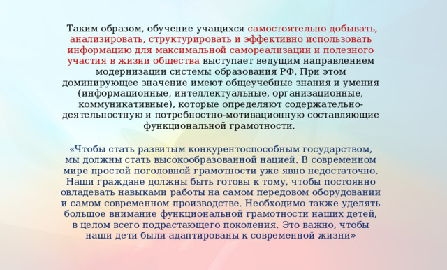  Таким образом, обучение учащихся самостоятельно добывать, анализировать, структурировать и эффективно использовать информацию для максимальной самореализации и полезного участия в жизни общества выступает ведущим направлением модернизации системы образования РФ. При этом доминирующее значение имеют общеучебные знания и умения (информационные, интеллектуальные, организационные, коммуникативные), которые определяют содержательно-деятельностную и потребностно-мотивационную составляющие функциональной грамотности.    «Чтобы стать развитым конкурентоспособным государством, мы должны стать высокообразованной нацией. В современном мире простой поголовной грамотности уже явно недостаточно. Наши граждане должны быть готовы к тому, чтобы постоянно овладевать навыками работы на самом передовом оборудовании и самом современном производстве. Необходимо также уделять большое внимание функциональной грамотности наших детей, в целом всего подрастающего поколения. Это важно, чтобы наши дети были адаптированы к современной жизни » 