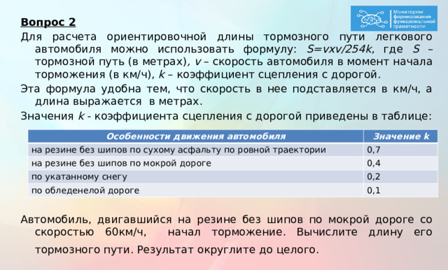 Вопрос 2 Для расчета ориентировочной длины тормозного пути легкового автомобиля можно использовать формулу: S=vxv/254k , где S – тормозной путь (в метрах) , v – скорость автомобиля в момент начала торможения (в км/ч), k – коэффициент сцепления с дорогой. Эта формула удобна тем, что скорость в нее подставляется в км/ч, а длина выражается в метрах. Значения k - коэффициента сцепления с дорогой приведены в таблице:     Автомобиль, двигавшийся на резине без шипов по мокрой дороге со скоростью 60км/ч, начал торможение. Вычислите длину его тормозного пути. Результат округлите до целого.  Особенности движения автомобиля на резине без шипов по сухому асфальту по ровной траектории Значение k на резине без шипов по мокрой дороге 0,7 0,4 по укатанному снегу по обледенелой дороге 0,2 0,1  