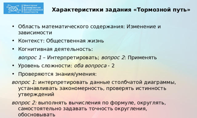 Характеристики задания «Тормозной путь» Область математического содержания: Изменение и зависимости Контекст: Общественная жизнь Когнитивная деятельность:  вопрос 1 – Интерпретировать; вопрос 2 : Применять Уровень сложности: оба вопроса - 2 Проверяются знания/умения: вопрос 1 : интерпретировать данные столбчатой диаграммы, устанавливать закономерность, проверять истинность утверждений вопрос 2: выполнять вычисления по формуле, округлять, самостоятельно задавать точность округления, обосновывать  