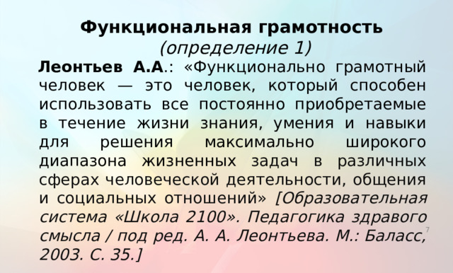 Функциональная грамотность (определение 1) Леонтьев А.А .: «Функционально грамотный человек — это человек, который способен использовать все постоянно приобретаемые в течение жизни знания, умения и навыки для решения максимально широкого диапазона жизненных задач в различных сферах человеческой деятельности, общения и социальных отношений» [Образовательная система «Школа 2100». Педагогика здравого смысла / под ред. А. А. Леонтьева. М.: Баласс, 2003. С. 35.] В качестве основных ориентиров при обсуждении вопросов, связанных с функциональной грамотностью учащихся, будем использовать работы отечественных ученых и положения международного исследования PISA, в рамках которого впервые были разработаны подходы к оценке функциональной грамотности и получены данные об уровне функциональной грамотности школьников в странах мира. Приведем несколько определений, которые раскрывают основной смысл данного понятия.   