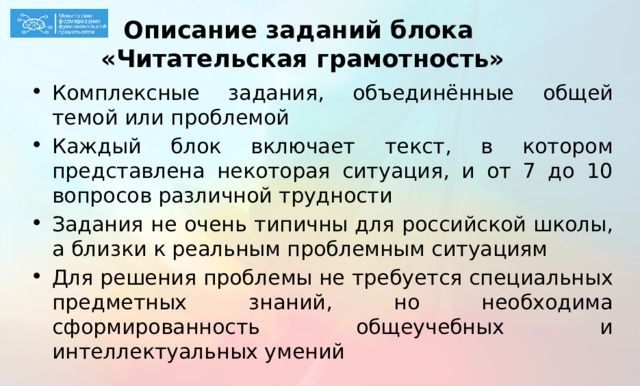 Описание заданий блока  «Читательская грамотность» Комплексные задания, объединённые общей темой или проблемой Каждый блок включает текст, в котором представлена некоторая ситуация, и от 7 до 10 вопросов различной трудности Задания не очень типичны для российской школы, а близки к реальным проблемным ситуациям Для решения проблемы не требуется специальных предметных знаний, но необходима сформированность общеучебных и интеллектуальных умений  