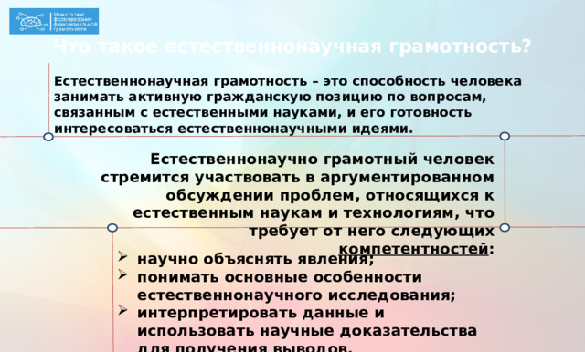 Что такое естественнонаучная грамотность? Естественнонаучная грамотность – это способность человека занимать активную гражданскую позицию по вопросам, связанным с естественными науками, и его готовность интересоваться естественнонаучными идеями.  Естественнонаучно грамотный человек стремится участвовать в аргументированном обсуждении проблем, относящихся к естественным наукам и технологиям, что требует от него следующих компетентностей : Это определение из PISA, из которого следует, что ЕНГ – это фактически гражданское качество, т.е. свойство просвещенного активного члена общества (см. верхнюю часть), а измеряемая часть в этом определении три основные компетентности (нижняя часть). На их оценку нацелены задания. научно объяснять явления; понимать основные особенности естественнонаучного исследования; интерпретировать данные и использовать научные доказательства для получения выводов.  