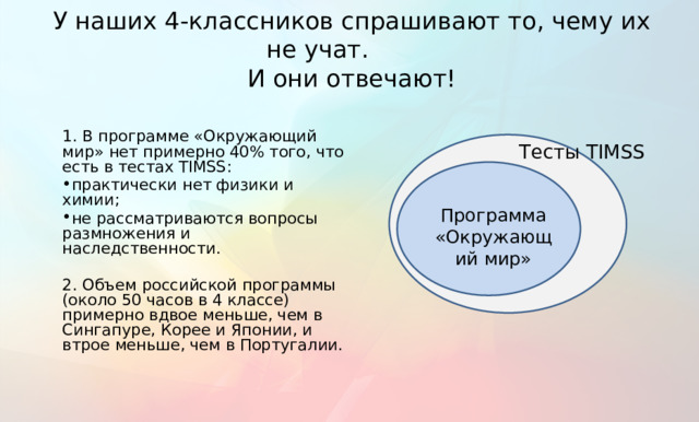 У наших 4-классников спрашивают то, чему их не учат.  И они отвечают! 1. В программе «Окружающий мир» нет примерно 40% того, что есть в тестах TIMSS: практически нет физики и химии; не рассматриваются вопросы размножения и наследственности. 2. Объем российской программы (около 50 часов в 4 классе) примерно вдвое меньше, чем в Сингапуре, Корее и Японии, и втрое меньше, чем в Португалии. Тесты TIMSS Программа «Окружающий мир» Здесь обосновывается: почему используются данные TIMSS.  