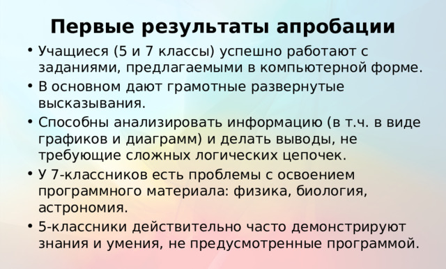 Первые результаты апробации Учащиеся (5 и 7 классы) успешно работают с заданиями, предлагаемыми в компьютерной форме. В основном дают грамотные развернутые высказывания. Способны анализировать информацию (в т.ч. в виде графиков и диаграмм) и делать выводы, не требующие сложных логических цепочек. У 7-классников есть проблемы с освоением программного материала: физика, биология, астрономия. 5-классники действительно часто демонстрируют знания и умения, не предусмотренные программой. Тут в основном должно быть все понятно.  