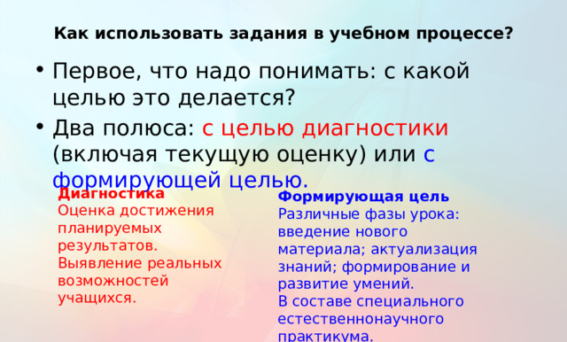 Как использовать задания в учебном процессе? Первое, что надо понимать: с какой целью это делается? Два полюса: с целью диагностики (включая текущую оценку) или с формирующей целью. Диагностика Оценка достижения планируемых результатов. Выявление реальных возможностей учащихся. Формирующая цель Различные фазы урока: введение нового материала; актуализация знаний; формирование и развитие умений. В составе специального естественнонаучного практикума. Тут тоже должно быть все понятно. Впрочем, это касается всех видов ФГ. Но еще раз подчеркнуть: надо понимать, как мы хотим использовать задания?  