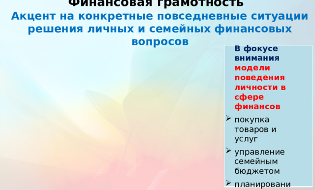 Финансовая грамотность  Акцент на конкретные повседневные ситуации решения личных и семейных финансовых вопросов  В фокусе внимания модели поведения личности в сфере финансов покупка товаров и услуг управление семейным бюджетом планирование финансовых дел и др.   Рассматриваются типичные повседневные ситуации финансовых отношений, многие из которых актуальны для семей обучающихся, их родных и знакомых.  