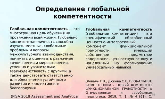 Определение глобальной компетентности Глобальная компетентность  — это многогранная цель обучения на протяжении всей жизни. Глобально компетентная личность способна изучать местные, глобальные проблемы и вопросы межкультурного взаимодействия, понимать и оценивать различные точки зрения и мировоззрения, успешно и уважительно взаимодействовать с другими, а также действовать ответственно для обеспечения устойчивого развития и коллективного благополучия  (PISA 2018 Assessment and Analytical Framework) Глобальная компетентность (глобальные компетенции) - это специфический обособленный ценностно-интегративный компонент функциональной грамотности, имеющий собственное предметное содержание, ценностную основу и нацеленный на формирование универсальных навыков. (Коваль Т.В., Дюкова С.Е. ГЛОБАЛЬНЫЕ КОМПЕТЕНЦИИ - НОВЫЙ КОМПОНЕНТ ФУНКЦИОНАЛЬНОЙ ГРАМОТНОСТИ // Отечественная и зарубежная педагогика. 2019. Т. 1. № 4 (61). С. 112-123.)  