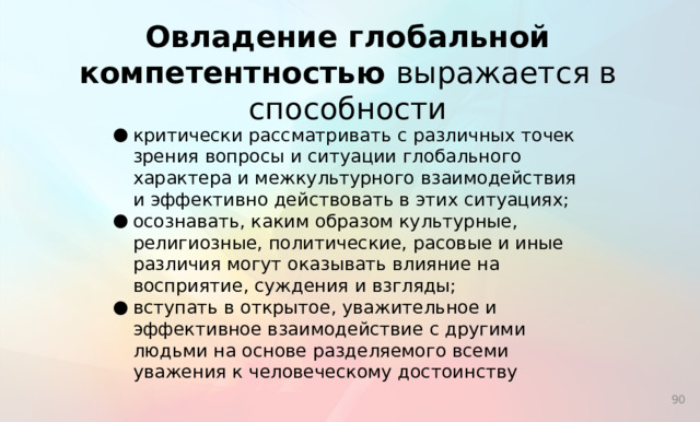 Овладение глобальной компетентностью выражается в способности критически рассматривать с различных точек зрения вопросы и ситуации глобального характера и межкультурного взаимодействия и эффективно действовать в этих ситуациях; осознавать, каким образом культурные, религиозные, политические, расовые и иные различия могут оказывать влияние на восприятие, суждения и взгляды; вступать в открытое, уважительное и эффективное взаимодействие с другими людьми на основе разделяемого всеми уважения к человеческому достоинству  