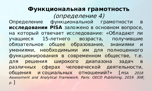 Функциональная грамотность (определение 4) Определение функциональной грамотности в исследовании PISA заложено в основном вопросе, на который отвечает исследование: «Обладают ли учащиеся 15-летнего возраста, получившие обязательное общее образование, знаниями и умениями, необходимыми им для полноценного функционирования в современном обществе, т.е. для решения широкого диапазона задач в различных сферах человеческой деятельности, общения и социальных отношений?» [ PISA 2018 Assessment and Analytical Framework. Paris: OECD Publishing, 2019. 308 p. ]  Анализ приведенных определений показывает, что основными составляющими функциональной грамотности являются способность человека действовать в современном обществе, решать различные задачи, используя при этом определенные знания, умения и компетенции. На практике функциональная грамотность проявляется в действиях учащихся, а оценка сформированности функциональной грамотности может осуществляться через оценку определенных стратегий действий, поведения учащихся, которые они могли бы продемонстрировать в различных ситуациях реальной жизни.   