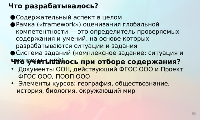 Что разрабатывалось?   Содержательный аспект в целом Рамка («framework») оценивания глобальной компетентности — это определитель проверяемых содержания и умений, на основе которых разрабатываются ситуации и задания Система заданий (комплексное задание: ситуация и вопросы к ней) Что учитывалось при отборе содержания?  Документы ООН, действующий ФГОС ООО и Проект ФГОС ООО, ПООП ООО  Элементы курсов: география, обществознание, история, биология, окружающий мир   