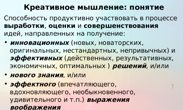 Креативное мышление: понятие Способность продуктивно участвовать в процессе выработки , оценки и совершенствования идей, направленных на получение: инновационных (новых, новаторских, оригинальных, нестандартных, непривычных) и эффективных (действенных, результативных, экономичных, оптимальных ) решений , и/или нового знания , и/или эффектного (впечатляющего, вдохновляющего, необыкновенного, удивительного и т.п.) выражения воображения   