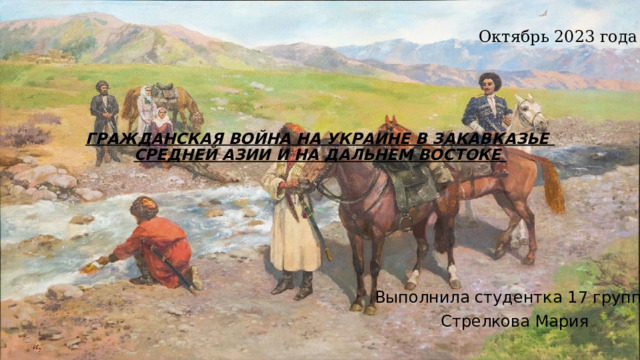 Октябрь 2023 года ГРАЖДАНСКАЯ ВОЙНА НА УКРАИНЕ В ЗАКАВКАЗЬЕ  СРЕДНЕЙ АЗИИ И НА ДАЛЬНЕМ ВОСТОКЕ    Выполнила студентка 17 группы  Стрелкова Мария  