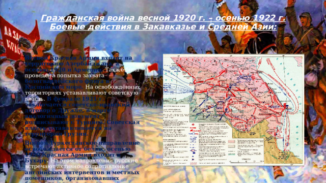 Гражданская война весной 1920 г. – осенью 1922 г. Боевые действия в Закавказье и Средней Азии:   Весной Красная Армия входит на территорию Азербайджана, а осенью 1920 и Армении. Также была проведена попытка захвата белогвардейского флота в Каспийском море. На освобождённых территориях устанавливают советскую власть. В феврале 1921 г. заключается советско-иранский договор о Дружбе, в марте аналогичный документ подписывают с Турцией. Советская власть устанавливается на территории Грузии. Весной Туркестанское направление освобождается от белых, осенью 1920 Красная Армия входит в Бухару . На этом направлении русские встречают активное сопротивление английских интервентов и местных помещиков, организовавших басмаческое движение, просуществовавшее вплоть до 1922 г. и даже до 1924 г. 