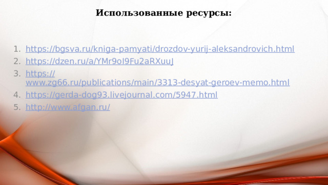Использованные ресурсы: https:// bgsva.ru/kniga-pamyati/drozdov-yurij-aleksandrovich.html https:// dzen.ru/a/YMr9oI9Fu2aRXuuJ https:// www.zg66.ru/publications/main/3313-desyat-geroev-memo.html https:// gerda-dog93.livejournal.com/5947.html http://www.afgan.ru / 