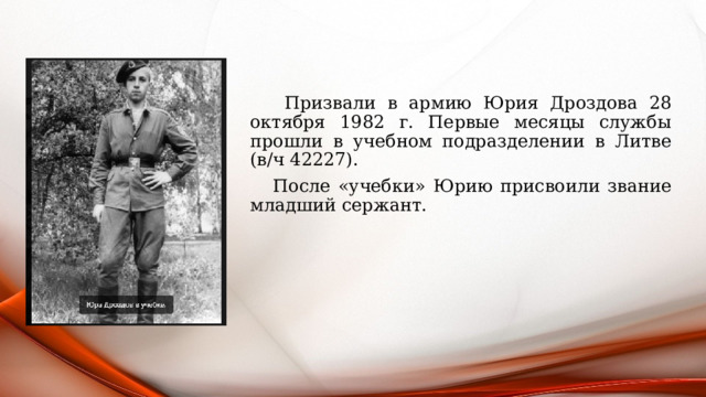  Призвали в армию Юрия Дроздова 28 октября 1982 г. Первые месяцы службы прошли в учебном подразделении в Литве (в/ч 42227).  После «учебки» Юрию присвоили звание младший сержант. 