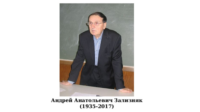 Андре́й Анато́льевич Зализня́к (29 апреля 1935, Москва — 24 декабря 2017, Москва) — советский и российский лингвист, академик Российской академии наук по Отделению литературы и языка (1997), доктор филологических наук (1965, при защите кандидатской диссертации). Известен своими работами в области русского словоизменения и акцентологии, а также исследованиями по истории русского языка, прежде всего по языку новгородских берестяных грамот и «Слова о полку Игореве». Один из основателей Московской школы компаративистики. Лауреат Государственной премии России 2007 года. Награждён Большой золотой медалью имени М. В. Ломоносова РАН (2007) и многими другими премиями. Андрей Анатольевич Зализняк (1935-2017)  