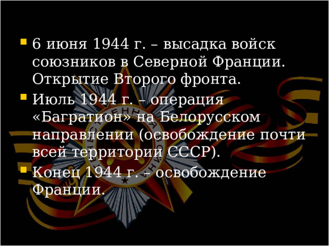 6 июня 1944 г. – высадка войск союзников в Северной Франции. Открытие Второго фронта. Июль 1944 г. – операция «Багратион» на Белорусском направлении (освобождение почти всей территории СССР). Конец 1944 г. – освобождение Франции. 