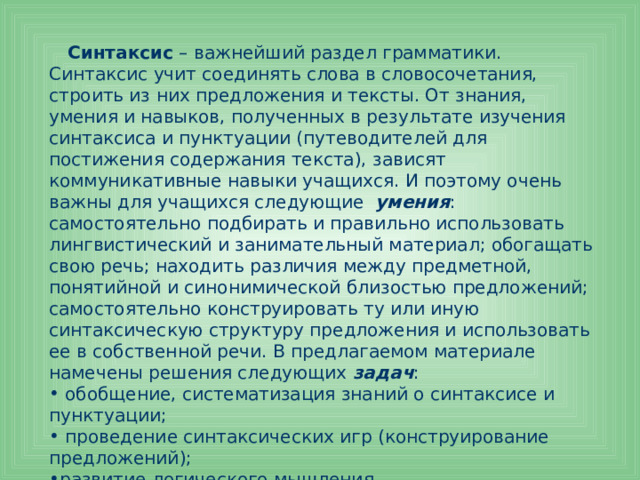  Синтаксис – важнейший раздел грамматики. Синтаксис учит соединять слова в словосочетания, строить из них предложения и тексты. От знания, умения и навыков, полученных в результате изучения синтаксиса и пунктуации (путеводителей для постижения содержания текста), зависят коммуникативные навыки учащихся. И поэтому очень важны для учащихся следующие умения : самостоятельно подбирать и правильно использовать лингвистический и занимательный материал; обогащать свою речь; находить различия между предметной, понятийной и синонимической близостью предложений; самостоятельно конструировать ту или иную синтаксическую структуру предложения и использовать ее в собственной речи. В предлагаемом материале намечены решения следующих задач :  обобщение, систематизация знаний о синтаксисе и пунктуации;  проведение синтаксических игр (конструирование предложений); развитие логического мышления. 