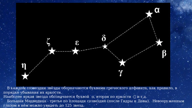  В каждом созвездии звёзды обозначаются буквами греческого алфавита, как правило, в порядке убывания их яркости. Наиболее яркая звезда обозначается буквой ɑ, вторая по яркости -ꞵ и т.д.  Большая Медведица - третье по площади созвездие (после Гидры и Девы). Невооруженным глазом в нём можно увидеть до 125 звезд. 