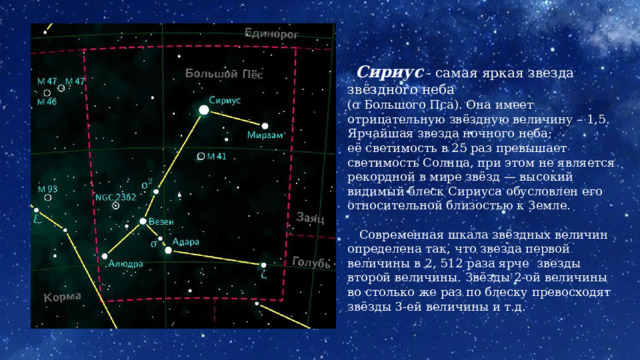  Сириус  - самая яркая звезда звёздного неба (ɑ Большого Пса). Она имеет отрицательную звёздную величину – 1,5.  Ярчайшая звезда ночного неба; её светимость в 25 раз превышает светимость Солнца, при этом не является рекордной в мире звёзд — высокий видимый блеск Сириуса обусловлен его относительной близостью к Земле.  Современная шкала звёздных величин определена так, что звезда первой величины в 2, 512 раза ярче звезды второй величины. Звёзды 2-ой величины во столько же раз по блеску превосходят звёзды 3-ей величины и т.д. 