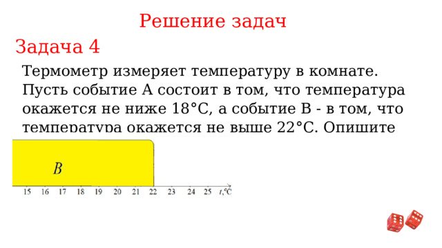 Решение задач Задача 4 Термометр измеряет температуру в комнате. Пусть событие А состоит в том, что температура окажется не ниже 18°С, а событие В - в том, что температура окажется не выше 22°С. Опишите событие A ∩ B 