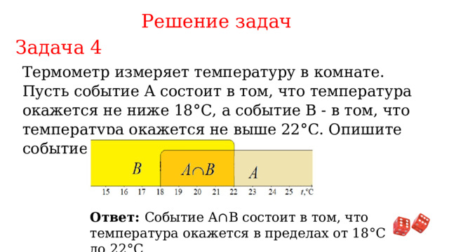 Решение задач Задача 4 Термометр измеряет температуру в комнате. Пусть событие А состоит в том, что температура окажется не ниже 18°С, а событие В - в том, что температура окажется не выше 22°С. Опишите событие A ∩ B Ответ: Событие A∩B состоит в том, что температура окажется в пределах от 18°С до 22°С. 