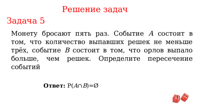 Решение задач Задача 5 Монету бросают пять раз. Событие А состоит в том, что количество выпавших решек не меньше трёх, событие В состоит в том, что орлов выпало больше, чем решек. Определите пересечение событий Ответ: P( A ∩ B )=Ø 