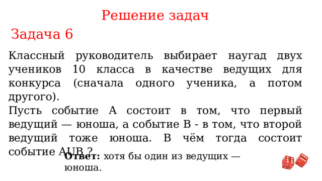 Решение задач Задача 6 Классный руководитель выбирает наугад двух учеников 10 класса в качестве ведущих для конкурса (сначала одного ученика, а потом другого). Пусть событие А состоит в том, что первый ведущий — юноша, а событие В - в том, что второй ведущий тоже юноша. В чём тогда состоит событие AUB ? Ответ: хотя бы один из ведущих — юноша. 