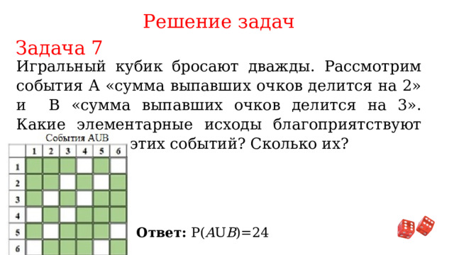 Решение задач Задача 7 Игральный кубик бросают дважды. Рассмотрим события А «сумма выпавших очков делится на 2» и В «сумма выпавших очков делится на 3». Какие элементарные исходы благоприятствуют объединению этих событий? Сколько их? Ответ: P( A U B )=24 