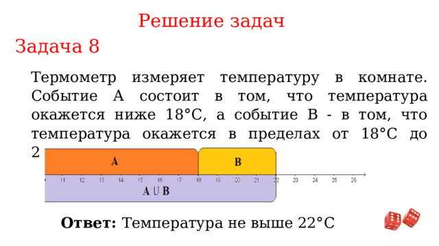 Решение задач Задача 8 Термометр измеряет температуру в комнате. Событие А состоит в том, что температура окажется ниже 18°С, а событие В - в том, что температура окажется в пределах от 18°С до 22°С. Сформулируйте событие AUB. Ответ: Температура не выше 22°С 