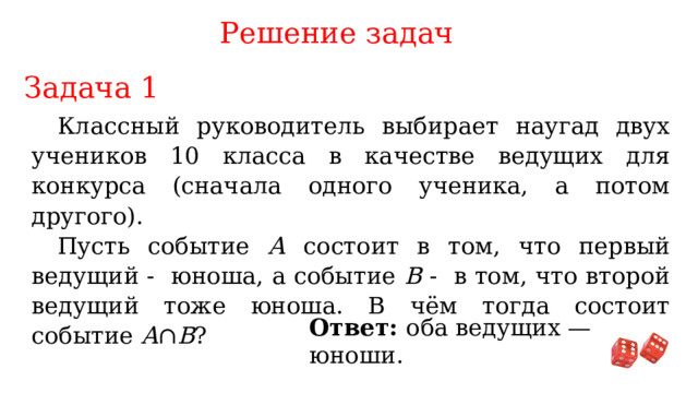 Решение задач Задача 1 Классный руководитель выбирает наугад двух учеников 10 класса в качестве ведущих для конкурса (сначала одного ученика, а потом другого). Пусть событие А состоит в том, что первый ведущий - юноша, а событие В - в том, что второй ведущий тоже юноша. В чём тогда состоит событие A ∩ B ? Ответ: оба ведущих — юноши. 