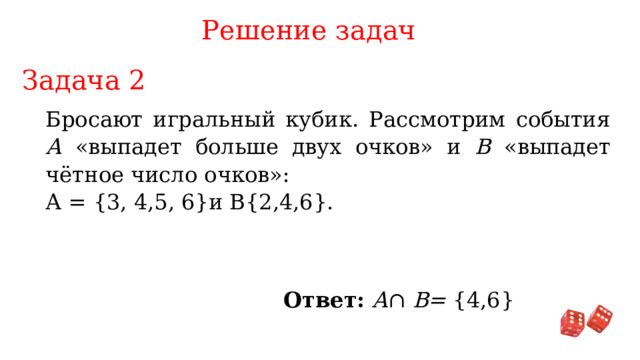 Решение задач Задача 2 Бросают игральный кубик. Рассмотрим события А «выпадет больше двух очков» и В «выпадет чётное число очков»: А = {3, 4,5, 6}и B{2,4,6}. Ответ: A ∩ B= {4,6} 