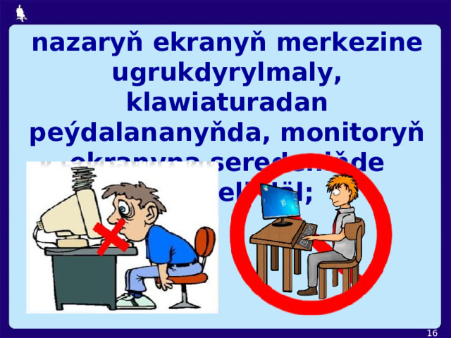 nazaryň ekranyň merkezine ugrukdyrylmaly, klawiaturadan peýdalananyňda, monitoryň ekranyna seredeniňde egilmeli däl;  