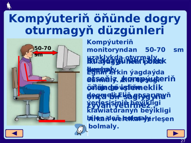 Kompýuteriň öňünde dogry oturmagyň düzgünleri Kompýuteriň monitoryndan 50-70 sm uzaklykda otyrmaly. 50-70 sm Bu düzgünleri berk berjaý etseňiz ,kompýuteriň öňünde işlemeklik onça bir saglygyňa zyýan ýetirmez . Iki aýagyň hem polda durmaly . Egniň erkin ýagdaýda durmaly. Eliň tirsegi çalaja göwräňe degmeli.Eliň goşarynyň ýerleşişiniň beýikligi klawiaturanyň beýikligi bilen deň bolmaly Arkaň wertikal ýerleşen bolmaly.  
