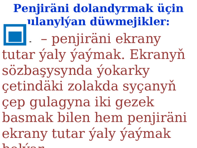 Penjiräni dolandyrmak üçin ulanylýan düwmejikler:  – penjiräni ekrany tutar ýaly ýaýmak. Ekranyň sözbaşysynda  ýokarky çetindäki zolakda syçanyň çep gulagyna iki gezek  basmak bilen hem penjiräni ekrany tutar ýaly ýaýmak bolýar. 