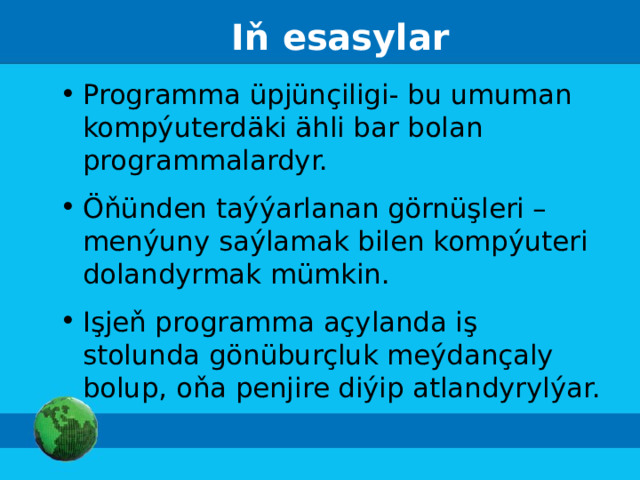 Iň esasylar Programma üpjünçiligi- bu umuman kompýuterdäki ähli bar bolan programmalardyr. Öňünden taýýarlanan görnüşleri –menýuny saýlamak bilen kompýuteri dolandyrmak mümkin. I şjeň programma açylanda iş stolunda gönüburçluk meýdançaly bolup, oňa penjire diýip atlandyrylýar.   