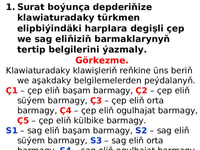 Surat boýunça depderiňize klawiaturadaky türkmen elipbiýindäki harplara  degişli çep we sag eliňiziň barmaklarynyň tertip belgilerini ýazmaly . Görkezme. Klawiaturadaky klawişleriň reňkine üns beriň we aşakdaky belgilemelerden  peýdalanyň. Ç1  – çep eliň başam barmagy, Ç2  – çep eliň süýem barmagy, Ç3  – çep eliň orta  barmagy, Ç4 – çep eliň ogulhajat barmagy, Ç5 – çep eliň külbike barmagy. S1 – sag eliň başam barmagy, S2 – sag eliň süýem barmagy, S3 – sag eliň orta  barmagy, S4 – sag eliň ogulhajat barmagy, S5 – sag eliň külbike barmagy. 